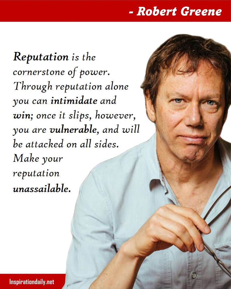 Robert Greene Quotes: Reputation is the cornerstone of power. Through reputation alone you can intimidate and win; once it slips, however, you are vulnerable, and will be attacked on all sides. Make your reputation unassailable. 