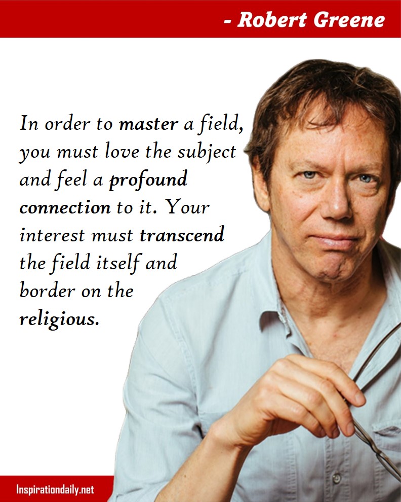 Robert Greene Quotes: In order to master a field, you must love the subject and feel a profound connection to it. Your interest must transcend the field itself and border on the religious.