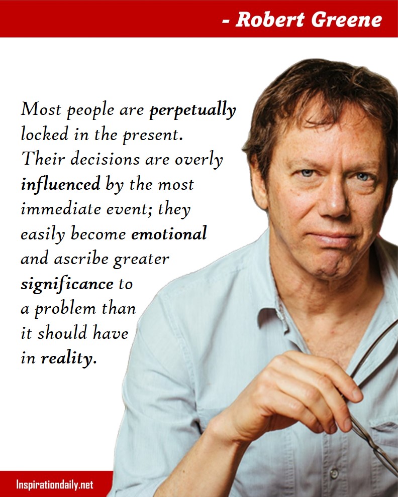 Robert Greene Quotes: Most people are perpetually locked in the present. Their decisions are overly influenced by the most immediate event; they easily become emotional and ascribe greater significance to a problem than it should have in reality. 