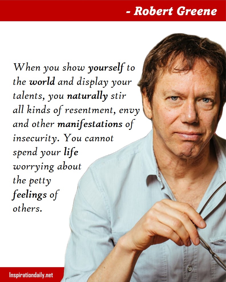Robert Greene Quotes: When you show yourself to the world and display your talents, you naturally stir all kinds of resentment, envy, and other manifestations of insecurity. You cannot spend your life worrying about the petty feelings of others. 