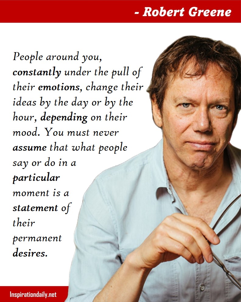 Robert Greene Quotes: People around you, constantly under the pull of their emotions, change their ideas by the day or by the hour, depending on their mood. You must never assume that what people say or do in a particular moment is a statement of their permanent desires. 