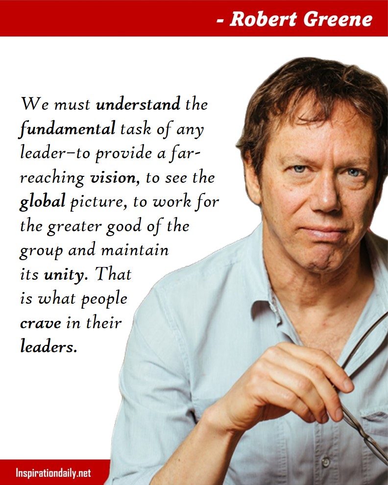 Robert Greene Facts: We must understand the fundamental task of any leader–to provide a far-reaching vision, to see the global picture, to work for the greater good of the group and maintain its unity. That is what people crave in their leaders. 