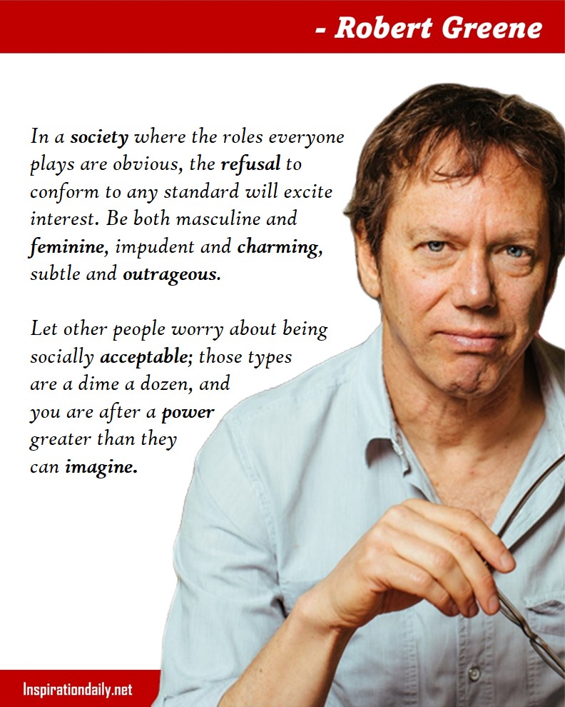 Robert Greene Quotes: In a society where the roles everyone plays are obvious, the refusal to conform to any standard will excite interest. Be both masculine and feminine, impudent and charming, subtle and outrageous. Let other people worry about being socially acceptable; those types are a dime a dozen, and you are after a power greater than they can imagine. 