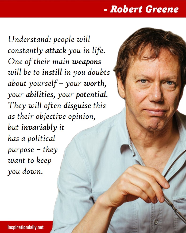 Robert Greene Facts: People will constantly attack you in life. One of their main weapons will be to instill in you doubts about yourself – your worth, your abilities, your potential. They will often disguise this as their objective opinion, but invariably it has a political purpose – they want to keep you down. 