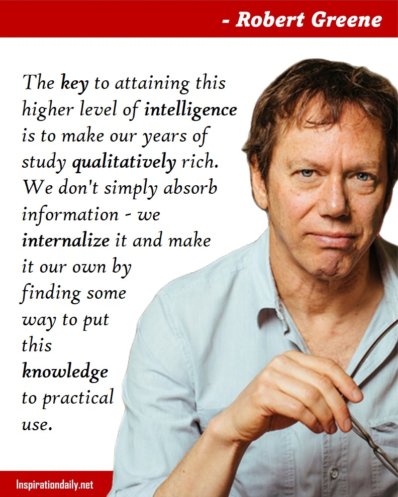 Robert Greene Facts: The key to attaining this higher level of intelligence is to make our years of study qualitatively rich. We don't simply absorb information - we internalize it and make it our own by finding some way to put this knowledge to practical use.