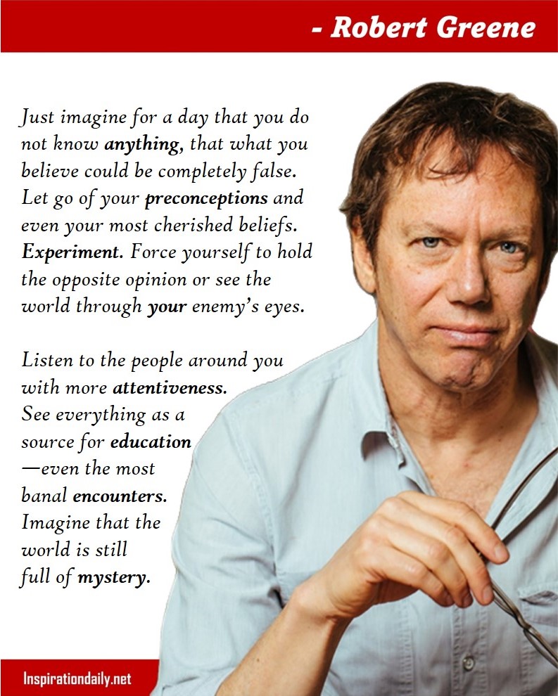 Robert Greene Quotes: Just imagine for a day that you do not know anything, that what you believe could be completely false. Let go of your preconceptions and even your most cherished beliefs. Experiment. Force yourself to hold the opposite opinion or see the world through your enemy’s eyes. Listen to the people around you with more attentiveness. See everything as a source for education—even the most banal encounters. Imagine that the world is still full of mystery. 