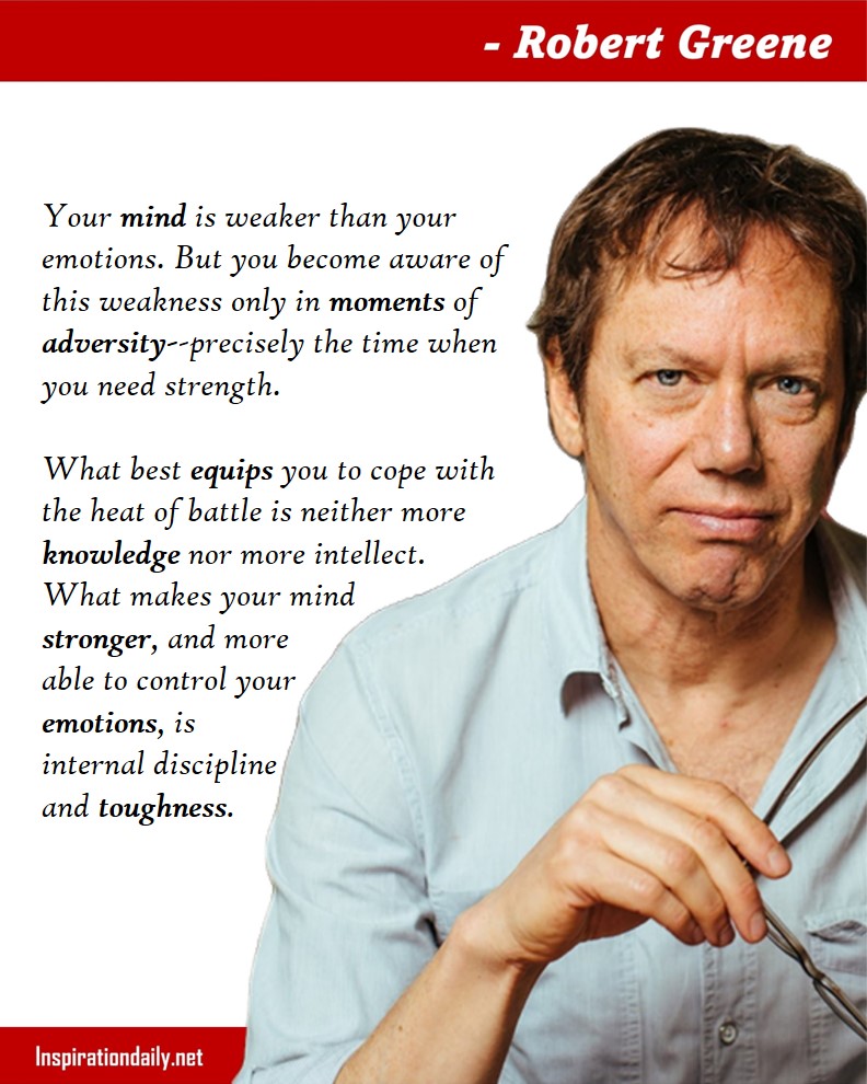 Robert Greene Quotes: Your mind is weaker than your emotions. But you become aware of this weakness only in moments of adversity--precisely the time when you need strength. What best equips you to cope with the heat of battle is neither more knowledge nor more intellect. What makes your mind stronger, and more able to control your emotions, is internal discipline and toughness. 