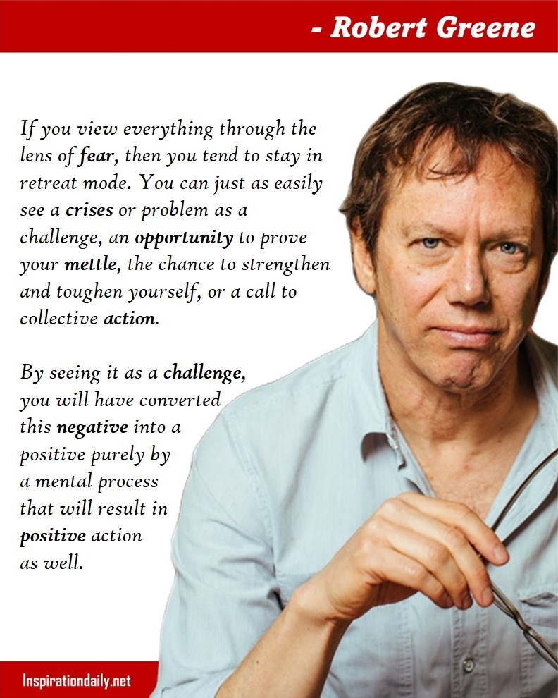 Robert Greene Quotes: If you view everything through the lens of fear, then you tend to stay in retreat mode. You can just as easily see a crises or problem as a challenge, an opportunity to prove your mettle, the chance to strengthen and toughen yourself, or a call to collective action. By seeing it as a challenge, you will have converted this negative into a positive purely by a mental process that will result in positive action as well. 