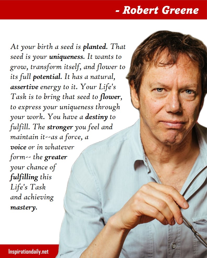 Robert Greene Quotes: At your birth a seed is planted. That seed is your uniqueness. It wants to grow, transform itself, and flower to its full potential. It has a natural, assertive energy to it. Your Life's Task is to bring that seed to flower, to express your uniqueness through your work. You have a destiny to fulfill. The stronger you feel and maintain it--as a force, a voice or in whatever form-- the greater your chance of fulfilling this Life's Task and achieving mastery.