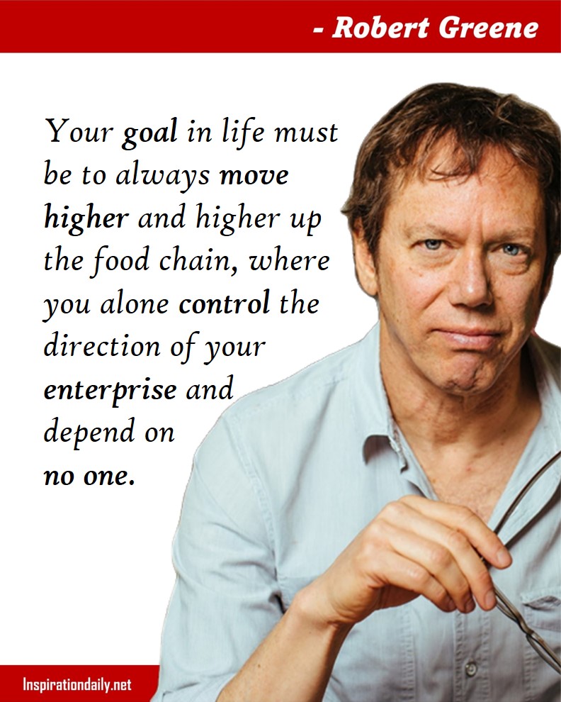 Robert Greene Quotes: Your goal in life must be to always move higher and higher up the food chain, where you alone control the direction of your enterprise and depend on no one. 