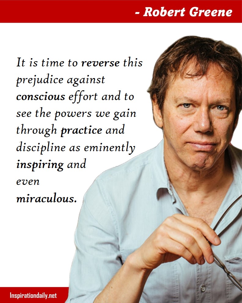 Robert Greene Quotes: It is time to reverse this prejudice against conscious effort and to see the powers we gain through practice and discipline as eminently inspiring and even miraculous. 
